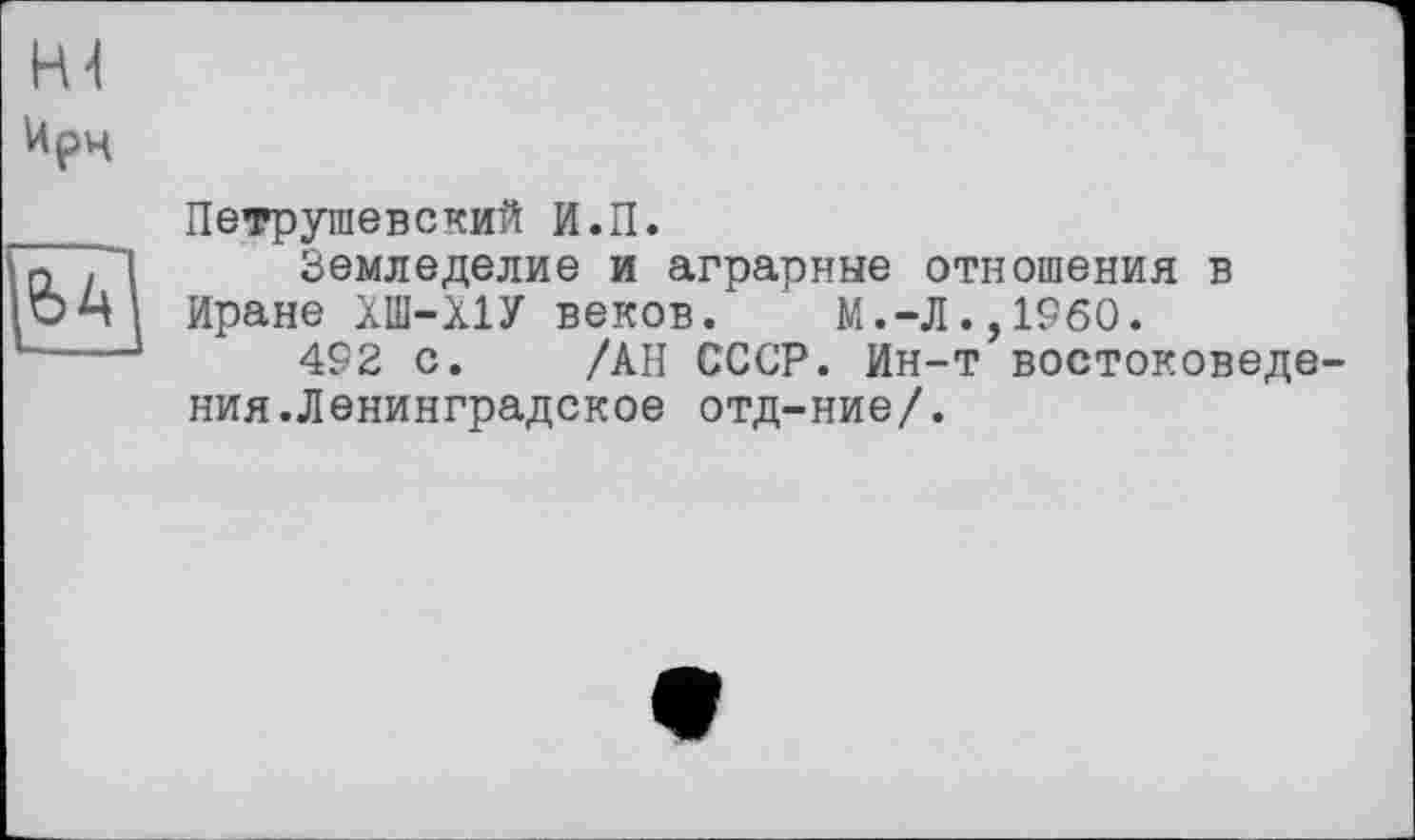 ﻿Петрушевский И.П.
Земледелие и аграрные отношения в Иране ХІИ-Х1У веков. М.-Л.,I960.
492 с. /АН СССР. Ин-т востоковеде ния.Ленинградское отд-ние/.